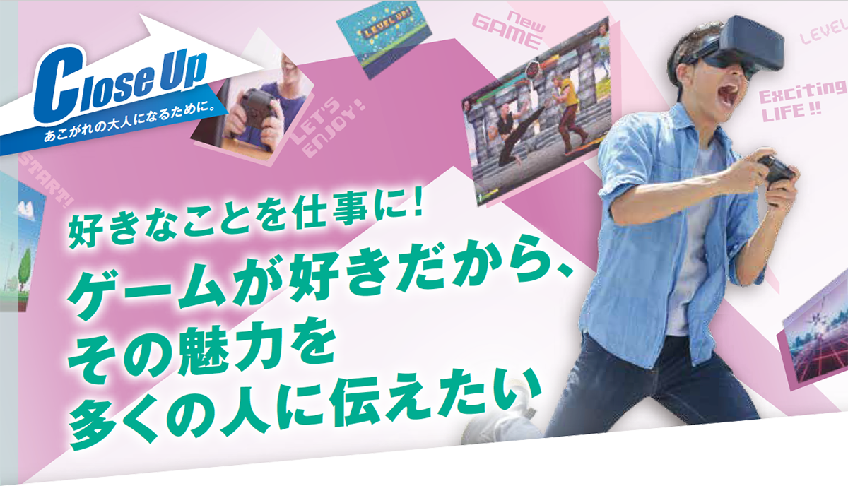Close Up:あこがれの大人になるたために。好きなことを仕事に!ゲームが好きだから、その魅力を多くの人に伝えたい